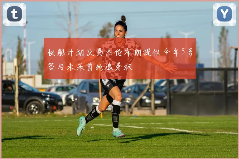 快船计划交易杰伦布朗提供今年5号签与未来首轮选秀权