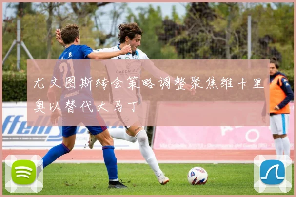 尤文图斯转会策略调整聚焦维卡里奥以替代大马丁