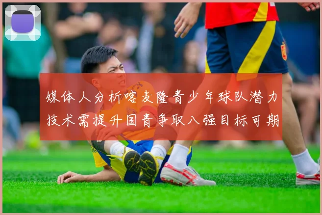 媒体人分析喀麦隆青少年球队潜力技术需提升国青争取八强目标可期