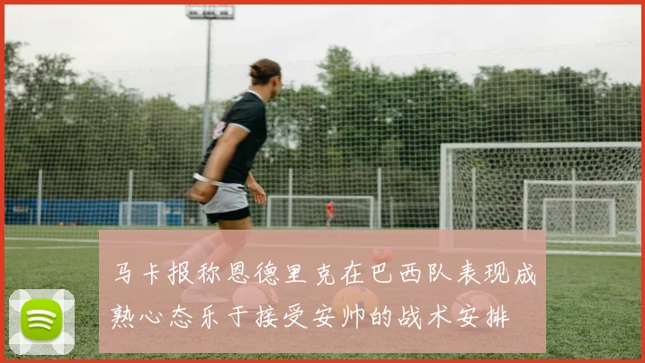 马卡报称恩德里克在巴西队表现成熟心态乐于接受安帅的战术安排