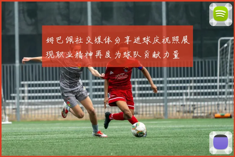 姆巴佩社交媒体分享进球庆祝照展现职业精神再度为球队贡献力量