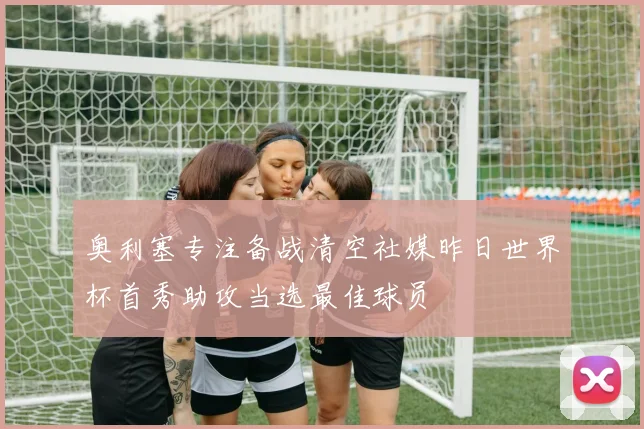 奥利塞专注备战清空社媒昨日世界杯首秀助攻当选最佳球员