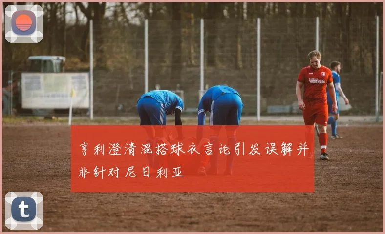 亨利澄清混搭球衣言论引发误解并非针对尼日利亚