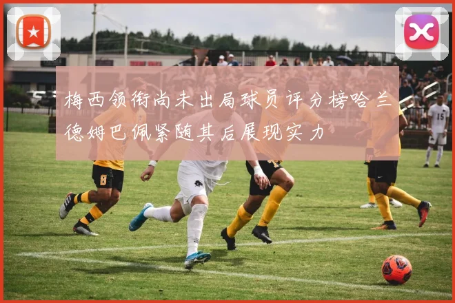 梅西领衔尚未出局球员评分榜哈兰德姆巴佩紧随其后展现实力