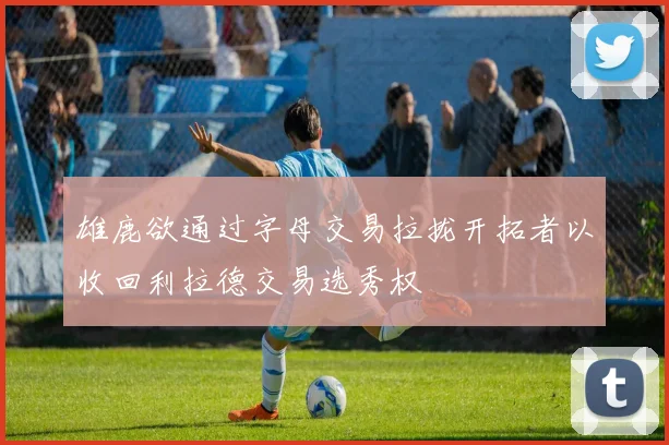 雄鹿欲通过字母交易拉拢开拓者以收回利拉德交易选秀权