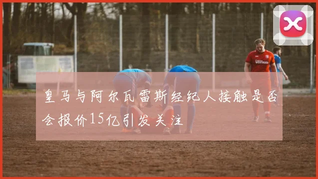 皇马与阿尔瓦雷斯经纪人接触是否会报价15亿引发关注