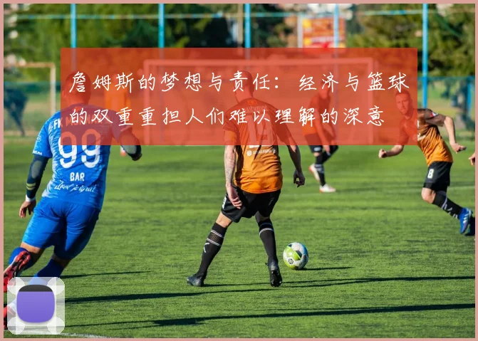 詹姆斯的梦想与责任：经济与篮球的双重重担人们难以理解的深意